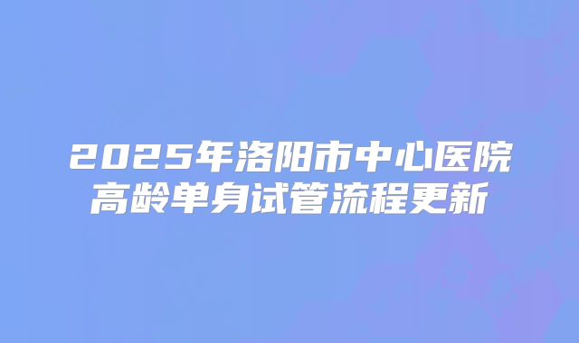 2025年洛阳市中心医院高龄单身试管流程更新