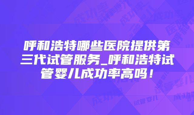 呼和浩特哪些医院提供第三代试管服务_呼和浩特试管婴儿成功率高吗!