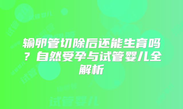 输卵管切除后还能生育吗？自然受孕与试管婴儿全解析