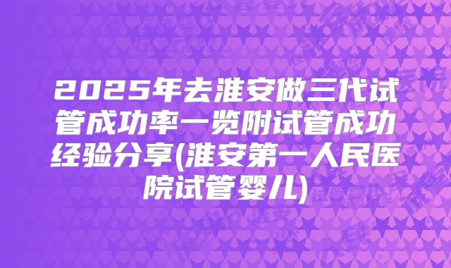 2025年去淮安做三代试管成功率一览附试管成功经验分享(淮安第一人民医院试管婴儿)