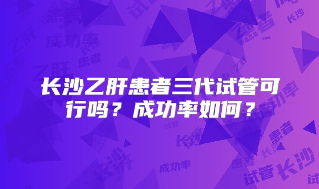 长沙乙肝患者三代试管可行吗？成功率如何？