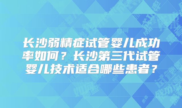 长沙弱精症试管婴儿成功率如何?长沙第三代试管婴儿技术适合哪些患者?