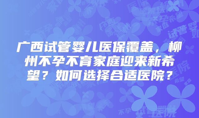 广西试管婴儿医保覆盖,柳州不孕不育家庭迎来新希望?如何选择合适医院?