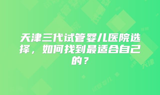 天津三代试管婴儿医院选择,如何找到最适合自己的?