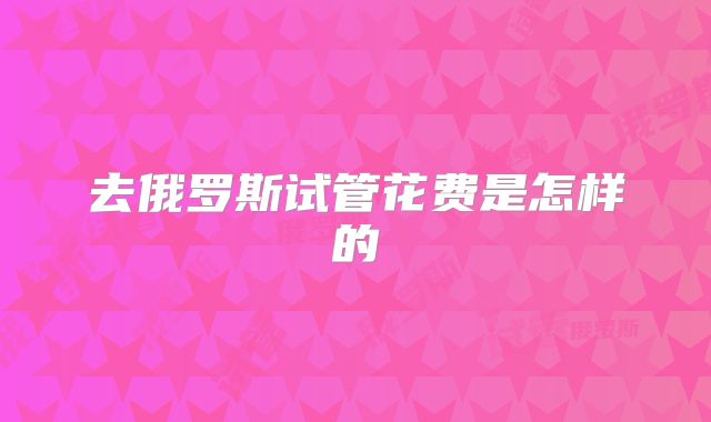 去俄罗斯试管花费是怎样的