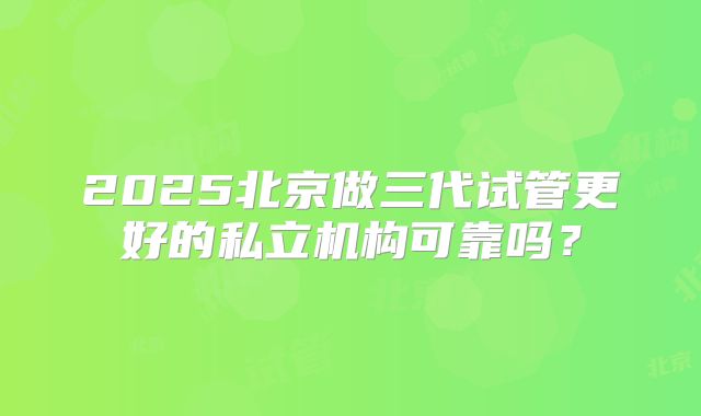 2025北京做三代试管更好的私立机构可靠吗?