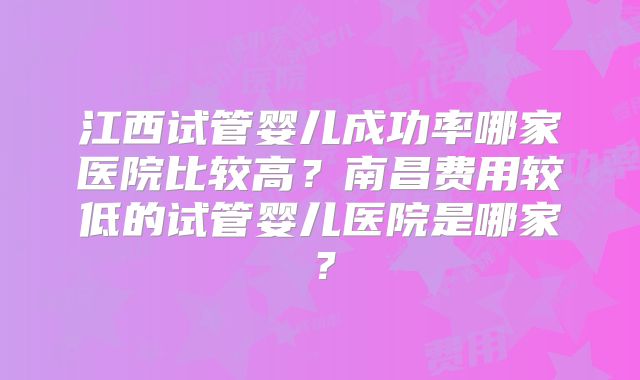 江西试管婴儿成功率哪家医院比较高?南昌费用较低的试管婴儿医院是哪家?