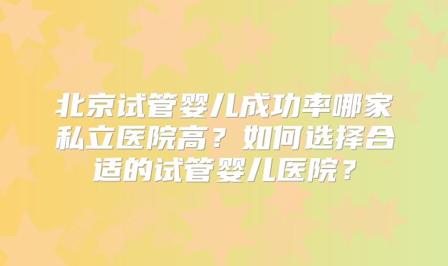 北京试管婴儿成功率哪家私立医院高?如何选择合适的试管婴儿医院?