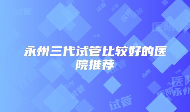 永州三代试管比较好的医院推荐