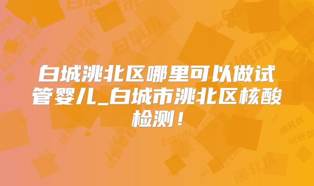 白城洮北区哪里可以做试管婴儿_白城市洮北区核酸检测!