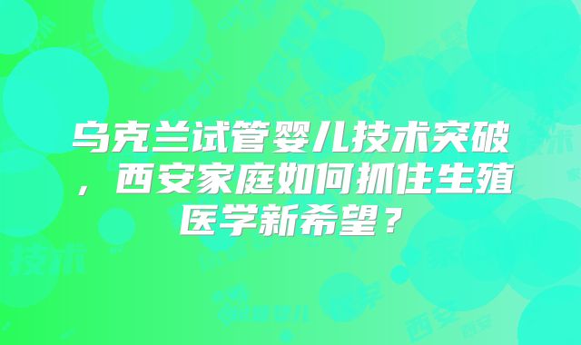 乌克兰试管婴儿技术突破，西安家庭如何抓住生殖医学新希望？