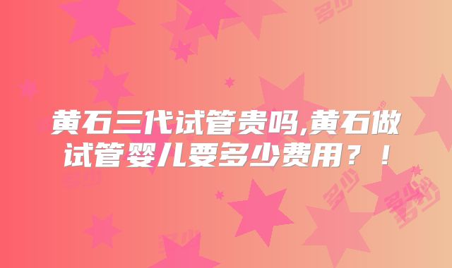 黄石三代试管贵吗,黄石做试管婴儿要多少费用?!