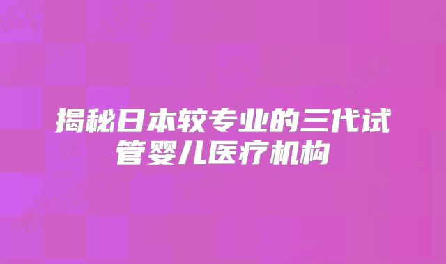 揭秘日本较专业的三代试管婴儿医疗机构
