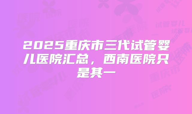 2025重庆市三代试管婴儿医院汇总,西南医院只是其一