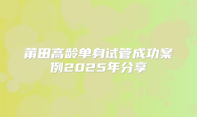 莆田高龄单身试管成功案例2025年分享