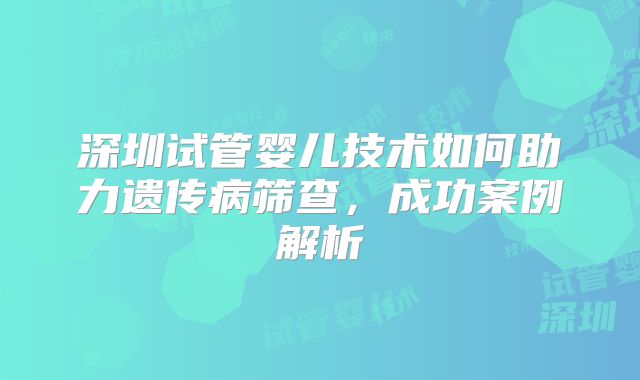 深圳试管婴儿技术如何助力遗传病筛查,成功案例解析