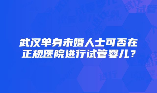 武汉单身未婚人士可否在正规医院进行试管婴儿?