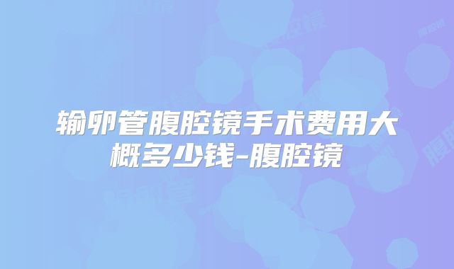 输卵管腹腔镜手术费用大概多少钱-腹腔镜