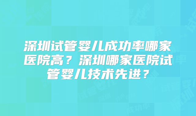 深圳试管婴儿成功率哪家医院高?深圳哪家医院试管婴儿技术先进?