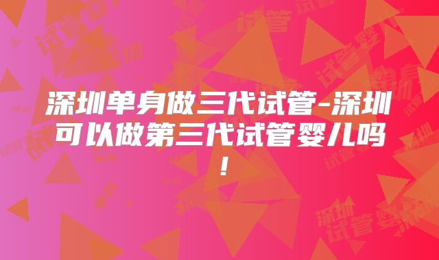 深圳单身做三代试管-深圳可以做第三代试管婴儿吗！