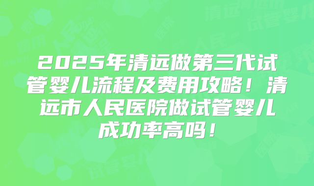 2025年清远做第三代试管婴儿流程及费用攻略！清远市人民医院做试管婴儿成功率高吗！