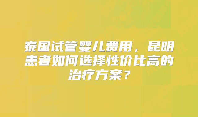 泰国试管婴儿费用,昆明患者如何选择性价比高的治疗方案?