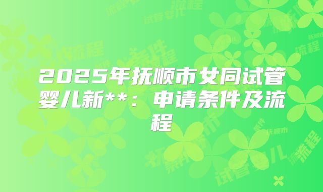 2025年抚顺市女同试管婴儿新**:申请条件及流程