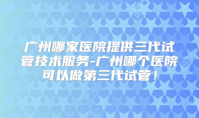 广州哪家医院提供三代试管技术服务-广州哪个医院可以做第三代试管!