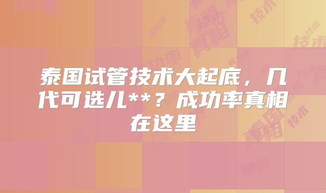 泰国试管技术大起底,几代可选儿**?成功率真相在这里