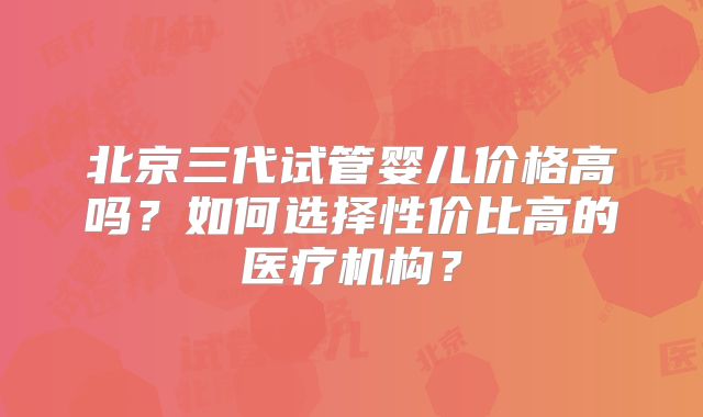 北京三代试管婴儿价格高吗?如何选择性价比高的医疗机构?