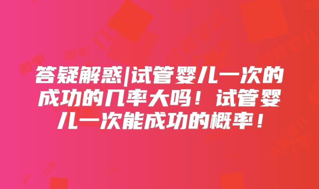 答疑解惑|试管婴儿一次的成功的几率大吗！试管婴儿一次能成功的概率！