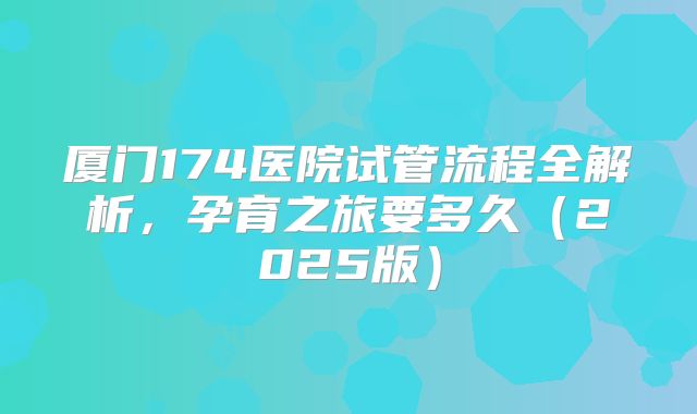 厦门174医院试管流程全解析，孕育之旅要多久（2025版）