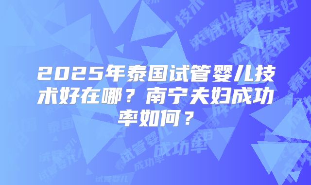 2025年泰国试管婴儿技术好在哪？南宁夫妇成功率如何？