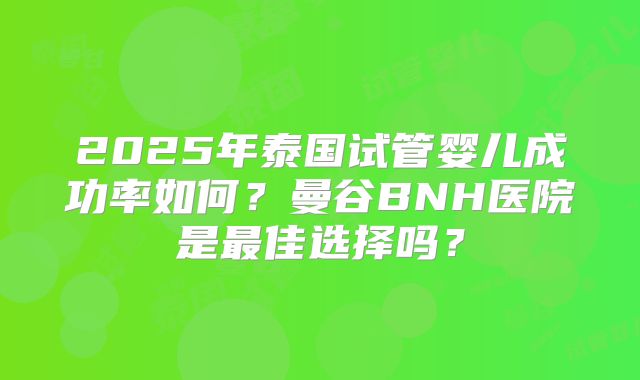 2025年泰国试管婴儿成功率如何？曼谷BNH医院是最佳选择吗？