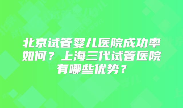 北京试管婴儿医院成功率如何？上海三代试管医院有哪些优势？