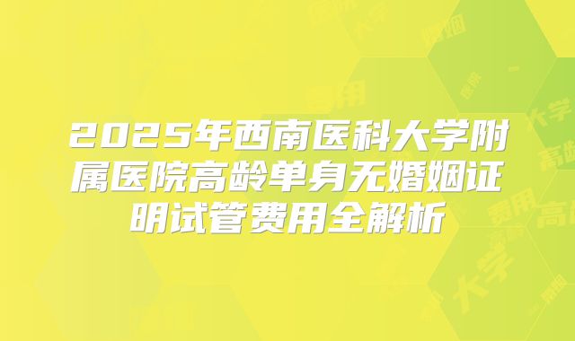 2025年西南医科大学附属医院高龄单身无婚姻证明试管费用全解析
