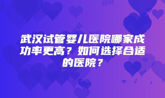 武汉试管婴儿医院哪家成功率更高?如何选择合适的医院?