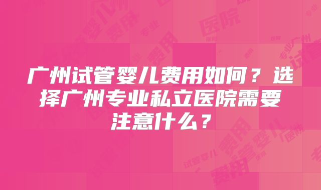 广州试管婴儿费用如何？选择广州专业私立医院需要注意什么？