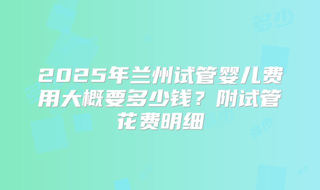 2025年兰州试管婴儿费用大概要多少钱?附试管花费明细