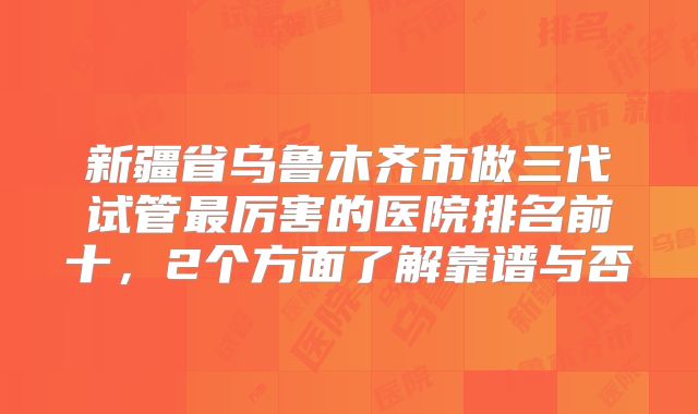 新疆省乌鲁木齐市做三代试管最厉害的医院排名前十,2个方面了解靠谱与否