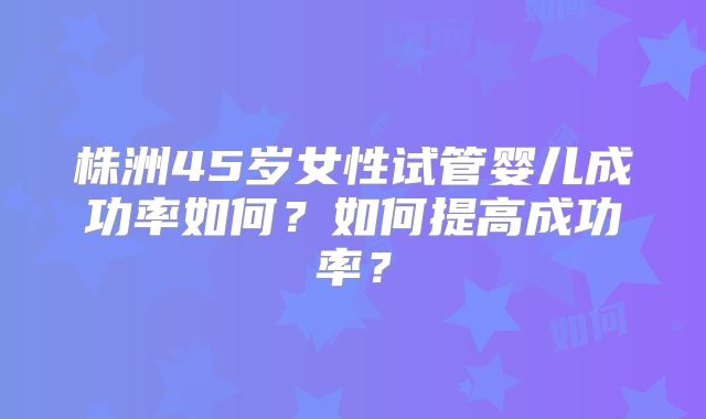 株洲45岁女性试管婴儿成功率如何?如何提高成功率?