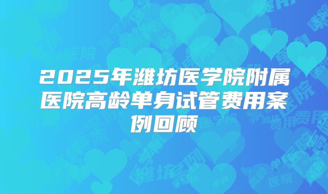 2025年潍坊医学院附属医院高龄单身试管费用案例回顾