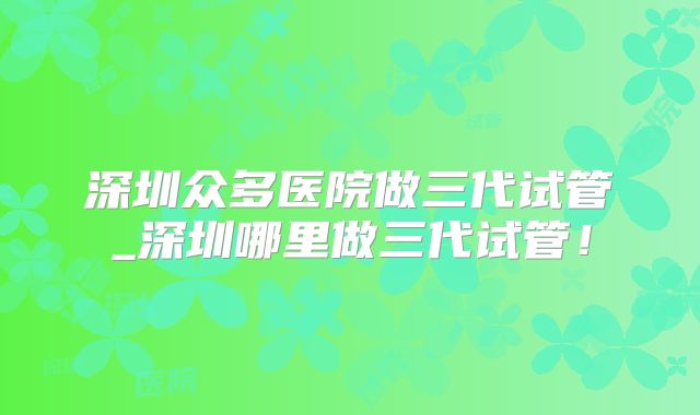 深圳众多医院做三代试管_深圳哪里做三代试管！