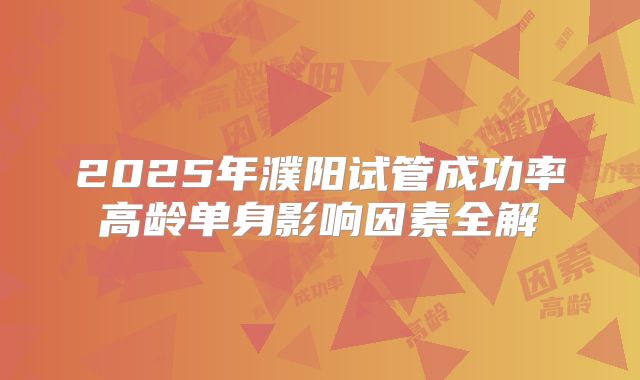 2025年濮阳试管成功率高龄单身影响因素全解