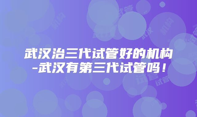 武汉治三代试管好的机构-武汉有第三代试管吗!