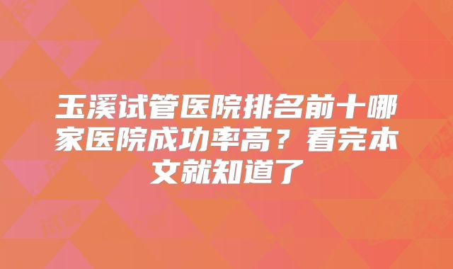 玉溪试管医院排名前十哪家医院成功率高?看完本文就知道了