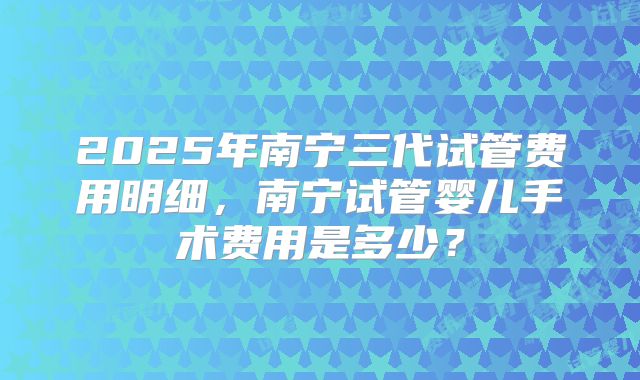 2025年南宁三代试管费用明细，南宁试管婴儿手术费用是多少？