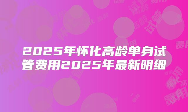 2025年怀化高龄单身试管费用2025年最新明细