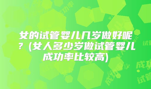 女的试管婴儿几岁做好呢?(女人多少岁做试管婴儿成功率比较高)