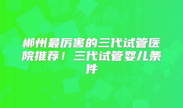 郴州最厉害的三代试管医院推荐！三代试管婴儿条件